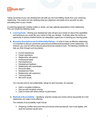 2
Taking ownership of your own development will yield you the most fulfilling results from your mentoring
relationship. This means not only clarifying what your objectives and needs are to yourself, but also
articulating them to your mentor.
A mentoring agreement, whether written or verbal, can help calibrate expectations of the relationship.
This can include the following areas:
1. Learning Goals – Sharing your development plan will give your mentor an idea of the capabilities
and behaviours you would like your mentor to help you develop. It will also allow the mentor an
opportunity to assess whether he/she can adequately support you in reaching your learning goals.
2. Boundary Descriptions and Confidentiality Ratings – In order to have an effective relationship,
it is important to discuss up front the personal and professional boundaries of the relationship. For
instance, you may not want to discuss personal issues outside of work. The following checklist can
help you think through such boundaries:
 Current experiences
 Career aspirations
 Relationship with peer(s)
 Professional habits
 Past experiences
 Development feedback
 Relationship with subordinates
 Personal habits
 Development Plans
 Relationship with superior(s)
 Technical habits
 Non-work issues
You may also wish to set confidentiality ratings for each boundary, for example:
 Hold in complete confidence
 Discuss with me before sharing
 Open to share with others without my permission
3. Methods of Accountability – Identifying what the mentee and mentor will be responsible for in the
relationship can make it more effective.
The methods of accountability might include:
 Preparing a written document that summarizes what was learned, how it was applied, and
what the business results were
 