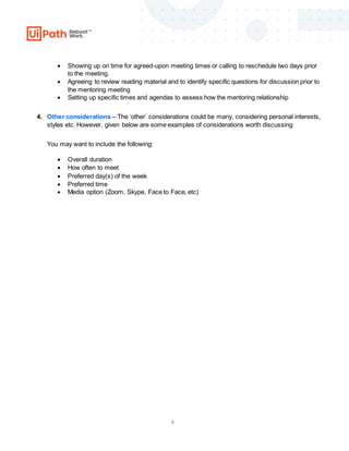 3
 Showing up on time for agreed-upon meeting times or calling to reschedule two days prior
to the meeting.
 Agreeing to review reading material and to identify specific questions for discussion prior to
the mentoring meeting
 Setting up specific times and agendas to assess how the mentoring relationship
4. Other considerations – The ‘other’ considerations could be many, considering personal interests,
styles etc. However, given below are some examples of considerations worth discussing:
You may want to include the following:
 Overall duration
 How often to meet
 Preferred day(s) of the week
 Preferred time
 Media option (Zoom, Skype, Face to Face, etc)
 