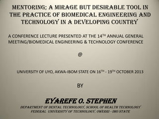 Mentoring; A mirage but desirable tool in
The Practice of Biomedical Engineering and
Technology in a Developing Country
A CONFERENCE LECTURE PRESENTED AT THE 14TH ANNUAL GENERAL
MEETING/BIOMEDICAL ENGINEERING & TECHNOLOGY CONFERENCE

@
UNIVERSITY OF UYO, AKWA-IBOM STATE ON 16TH - 19TH OCTOBER 2013

BY

EYAREFE o. STEPHEN
Department of dental Technology, School of Health Technology
Federal university of technology, owerri - imo state

 