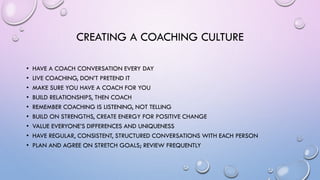 CREATING A COACHING CULTURE
• HAVE A COACH CONVERSATION EVERY DAY
• LIVE COACHING, DON’T PRETEND IT
• MAKE SURE YOU HAVE A COACH FOR YOU
• BUILD RELATIONSHIPS, THEN COACH
• REMEMBER COACHING IS LISTENING, NOT TELLING
• BUILD ON STRENGTHS, CREATE ENERGY FOR POSITIVE CHANGE
• VALUE EVERYONE’S DIFFERENCES AND UNIQUENESS
• HAVE REGULAR, CONSISTENT, STRUCTURED CONVERSATIONS WITH EACH PERSON
• PLAN AND AGREE ON STRETCH GOALS; REVIEW FREQUENTLY
 