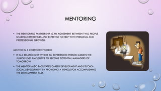 MENTORING
• THE MENTORING PARTNERSHIP IS AN AGREEMENT BETWEEN TWO PEOPLE
SHARING EXPERIENCES AND EXPERTISE TO HELP WITH PERSONAL AND
PROFESSIONAL GROWTH.
MENTOR IN A CORPORATE WORLD
 IT IS A RELATIONSHIP WHERE AN EXPERIENCED PERSON ASSISTS THE
JUNIOR LEVEL EMPLOYEES TO BECOME POTENTIAL MANAGERS OF
TOMORROW
 THE MENTOR ALSO FACILITATES CAREER DEVELOPMENT AND PSYCHO-
SOCIAL DEVELOPMENT BY PROVIDING A VEHICLE FOR ACCOMPLISHING
THE DEVELOPMENT TASK
 