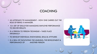 COACHING
• AN APPROACH TO MANAGEMENT - HOW ONE CARRIES OUT THE
ROLE OF BEING A MANAGER.
• IS A SET OF SKILLS FOR MANAGING EMPLOYEE PERFORMANCE
TO DELIVER RESULTS
• IS A PERSON TO PERSON TECHNIQUE – TAKES PLACE
INFORMALLY
• TO DEVELOP INDIVIDUAL KNOWLEDGE, SKILLS & ATTITUDES
• IS A SKILL OF FACILITATING THE LEARNING, THE DEVELOPMENT &
PERFORMANCE OF ANOTHER PERSON
 