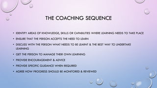 THE COACHING SEQUENCE
• IDENTIFY AREAS OF KNOWLEDGE, SKILLS OR CAPABILITIES WHERE LEARNING NEEDS TO TAKE PLACE
• ENSURE THAT THE PERSON ACCEPTS THE NEED TO LEARN
• DISCUSS WITH THE PERSON WHAT NEEDS TO BE LEARNT & THE BEST WAY TO UNDERTAKE
LEARNING
• GET THE PERSON TO MANAGE THEIR OWN LEARNING
• PROVIDE ENCOURAGEMENT & ADVICE
• PROVIDE SPECIFIC GUIDANCE WHEN REQUIRED
• AGREE HOW PROGRESS SHOULD BE MONITORED & REVIEWED
 