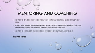 MENTORING AND COACHING
• MENTORING IS WIDELY RECOGNIZED TODAY AS AN EXTREMELY BENEFICIAL CAREER DEVELOPMENT
TOOL.
• STUDIES HAVE SHOWN THAT HAVING A MENTOR IS A TOP FACTOR AFFECTING A MENTEE’S SUCCESS,
CAREER SATISFACTION, AND WHETHER THEY STAY WITH AN ORGANIZATION.
• MENTORING INCREASES THE LIKELIHOOD OF SUCCESS AND THE LEVEL OF ACHIEVEMENT.
 