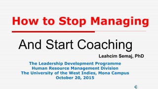 How to Stop Managing
And Start Coaching
Leahcim Semaj, PhD
The Leadership Development Programme
Human Resource Management Division
The University of the West Indies, Mona Campus
October 20, 2015
 