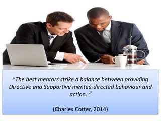 “The best mentors strike a balance between providing
Directive and Supportive mentee-directed behaviour and
action. “
(Charles Cotter, 2014)
 