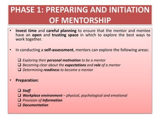 PHASE 1: PREPARING AND INITIATION
OF MENTORSHIP
• Invest time and careful planning to ensure that the mentor and mentee
have an open and trusting space in which to explore the best ways to
work together.
• In conducting a self-assessment, mentors can explore the following areas:
 Exploring their personal motivation to be a mentor
 Becoming clear about the expectations and role of a mentor
 Determining readiness to become a mentor
• Preparation:
 Staff
 Workplace environment – physical, psychological and emotional
 Provision of Information
 Documentation
 
