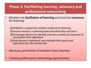 Phase 3: Facilitating learning, advocacy and
professional networking
• Mentors are facilitators of learning and must be resources
for learning:
Establish a supportive climate conducive to learning
Involve learners in planning how and what they will learn
Encourage learners to identify and use a variety of resources to
accomplish their objectives
Help learners implement and evaluate their goals and
aspirations for the mentorship
• Advocacy, promotion of mentee’s best interests
• Creating professional networking opportunities
 