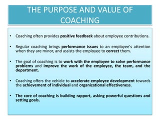 THE PURPOSE AND VALUE OF
COACHING
• Coaching often provides positive feedback about employee contributions.
• Regular coaching brings performance issues to an employee's attention
when they are minor, and assists the employee to correct them.
• The goal of coaching is to work with the employee to solve performance
problems and improve the work of the employee, the team, and the
department.
• Coaching offers the vehicle to accelerate employee development towards
the achievement of individual and organizational effectiveness.
• The core of coaching is building rapport, asking powerful questions and
setting goals.
 