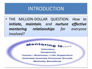 INTRODUCTION
• THE MILLION-DOLLAR QUESTION: How to
initiate, maintain, and nurture effective
mentoring relationships for everyone
involved?
 
