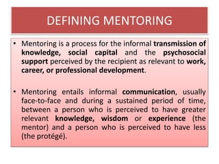 DEFINING MENTORING
• Mentoring is a process for the informal transmission of
knowledge, social capital and the psychosocial
support perceived by the recipient as relevant to work,
career, or professional development.
• Mentoring entails informal communication, usually
face-to-face and during a sustained period of time,
between a person who is perceived to have greater
relevant knowledge, wisdom or experience (the
mentor) and a person who is perceived to have less
(the protégé).
 