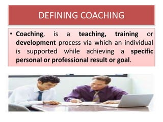 DEFINING COACHING
• Coaching, is a teaching, training or
development process via which an individual
is supported while achieving a specific
personal or professional result or goal.
 