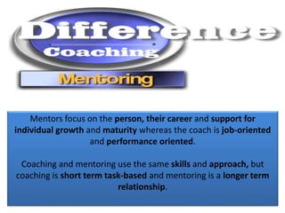 Mentors focus on the person, their career and support for
individual growth and maturity whereas the coach is job-oriented
and performance oriented.
Coaching and mentoring use the same skills and approach, but
coaching is short term task-based and mentoring is a longer term
relationship.
 