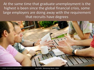 At	the	same	time	that	graduate	unemployment	is	the	
highest	is	been	since	the	global	financial	crisis,	some	
large	employers	are	doing	away	with	the	requirement	
that	recruits	have	degrees
Ann	Rolfe			Mentoring	 Works		2016	cc:	SMBCollege - https://www.flickr.com/photos/60351237@N05
 