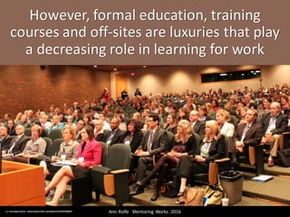 However,	formal	education,	training	
courses	and	off-sites	are	luxuries	that	play	
a	decreasing	role	in	learning	for	work
Ann	Rolfe			Mentoring	 Works		2016	cc:	learningexecutive - https://www.flickr.com/photos/15558793@N07
 