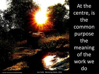 At	the	
centre,	is	
the	
common	
purpose	
the	
meaning	
of	the	
work	we	
doAnn	Rolfe			Mentoring	 Works		2016	cc:	legends2k	- https://www.flickr.com/photos/36674132@N02
 