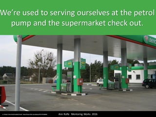 We’re	used	to	serving	ourselves	at	the	petrol	
pump	and	the	supermarket	check	out.
Ann	Rolfe			Mentoring	 Works		2016	cc:	Minale Tattersfield Roadside	Retail	- https://www.flickr.com/photos/47217767@N04
 
