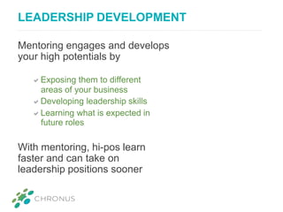 LEADERSHIP DEVELOPMENT
Mentoring engages and develops
your high potentials by
Exposing them to different
areas of your business
Developing leadership skills
Learning what is expected in
future roles
With mentoring, hi-pos learn
faster and can take on
leadership positions sooner
 