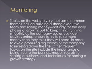  Topics on the website vary, but some common
themes include building a strong executive
team and raising money—not only for the early
phases of growth, but to keep things running
smoothly as the company scales up. Kiger
advises entrepreneurs to try to raise more
money than they think they will need, in order
to avoid promising big pieces of the company
to investors down the line. Other frequent
topics on the site include the importance of
being true to the business model, secrets to
scaling a business, and techniques for honing a
growth strategy.
 