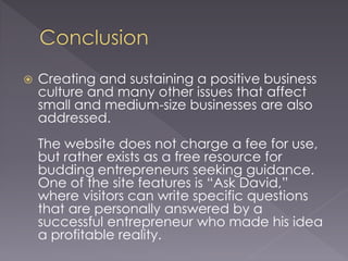 Creating and sustaining a positive business
culture and many other issues that affect
small and medium-size businesses are also
addressed.
The website does not charge a fee for use,
but rather exists as a free resource for
budding entrepreneurs seeking guidance.
One of the site features is “Ask David,”
where visitors can write specific questions
that are personally answered by a
successful entrepreneur who made his idea
a profitable reality.
 