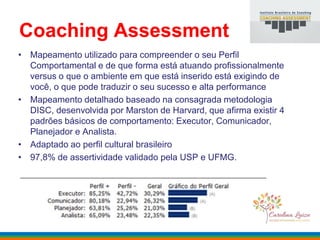 Coaching Assessment
• Mapeamento utilizado para compreender o seu Perfil
Comportamental e de que forma está atuando profissionalmente
versus o que o ambiente em que está inserido está exigindo de
você, o que pode traduzir o seu sucesso e alta performance
• Mapeamento detalhado baseado na consagrada metodologia
DISC, desenvolvida por Marston de Harvard, que afirma existir 4
padrões básicos de comportamento: Executor, Comunicador,
Planejador e Analista.
• Adaptado ao perfil cultural brasileiro
• 97,8% de assertividade validado pela USP e UFMG.
 