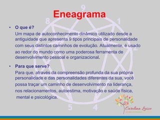 Eneagrama
• O que é?
Um mapa de autoconhecimento dinâmico utilizado desde a
antiguidade que apresenta 9 tipos principais de personalidade
com seus distintos caminhos de evolução. Atualmente, é usado
ao redor do mundo como uma poderosa ferramenta de
desenvolvimento pessoal e organizacional.
• Para que serve?
Para que, através da compreensão profunda da sua própria
personalidade e das personalidades diferentes da sua, você
possa traçar um caminho de desenvolvimento na liderança,
nos relacionamentos, autoestima, motivação e saúde física,
mental e psicológica.
 
