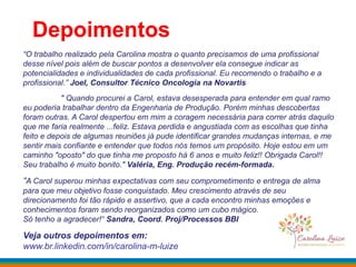 Depoimentos
“O trabalho realizado pela Carolina mostra o quanto precisamos de uma profissional
desse nível pois além de buscar pontos a desenvolver ela consegue indicar as
potencialidades e individualidades de cada profissional. Eu recomendo o trabalho e a
profissional.” Joel, Consultor Técnico Oncologia na Novartis
" Quando procurei a Carol, estava desesperada para entender em qual ramo
eu poderia trabalhar dentro da Engenharia de Produção. Porém minhas descobertas
foram outras. A Carol despertou em mim a coragem necessária para correr atrás daquilo
que me faria realmente ...feliz. Estava perdida e angustiada com as escolhas que tinha
feito e depois de algumas reuniões já pude identificar grandes mudanças internas, e me
sentir mais confiante e entender que todos nós temos um propósito. Hoje estou em um
caminho "oposto" do que tinha me proposto há 6 anos e muito feliz!! Obrigada Carol!!
Seu trabalho é muito bonito." Valéria, Eng. Produção recém-formada.
“A Carol superou minhas expectativas com seu comprometimento e entrega de alma
para que meu objetivo fosse conquistado. Meu crescimento através de seu
direcionamento foi tão rápido e assertivo, que a cada encontro minhas emoções e
conhecimentos foram sendo reorganizados como um cubo mágico.
Só tenho a agradecer!“ Sandra, Coord. Proj/Processos BBI
Veja outros depoimentos em:
www.br.linkedin.com/in/carolina-m-luize
 