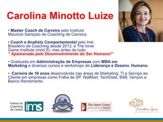 Carolina Minotto Luize
• Master Coach de Carreira pelo Instituto
Mauricio Sampaio de Coaching de Carreira;
• Coach e Analista Comportamental pelo Inst.
Brasileiro de Coaching desde 2013, e The Inner
Game Institute (mód.II); mas antes de tudo:
“ Apaixonada pelo Desenvolvimento do Ser Humano!”
• Graduada em Administração de Empresas com MBA em
Marketing e diversos cursos e workshops de Liderança e Desenv. Humano.
• Carreira de 18 anos desenvolvida nas áreas de Marketing, TI e Serviço ao
Cliente em empresas como Folha de SP, WalMart, TechData, B4B, Verizon e
Banco Rendimento.
 