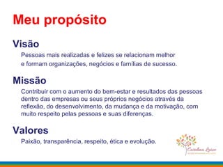Visão
Pessoas mais realizadas e felizes se relacionam melhor
e formam organizações, negócios e famílias de sucesso.
Missão
Contribuir com o aumento do bem-estar e resultados das pessoas
dentro das empresas ou seus próprios negócios através da
reflexão, do desenvolvimento, da mudança e da motivação, com
muito respeito pelas pessoas e suas diferenças.
Valores
Paixão, transparência, respeito, ética e evolução.
Meu propósito
 