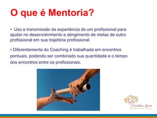 O que é Mentoria?
• Uso e transmissão da experiência de um profissional para
ajudar no desenvolvimento e atingimento de metas de outro
profissional em sua trajetória profissional.
• Diferentemente do Coaching é trabalhada em encontros
pontuais, podendo ser combinado sua quantidade e o tempo
dos encontros entre os profissionais.
 