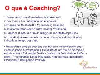 O que é Coaching?
• Processo de transformação sustentável com
início, meio e fim trabalhado em encontros
semanais de 1h30 (de 8 a 12 sessões), baseado
num acordo estabelecido entre Coach(Profissional)
e Coachee (Cliente) a fim de atingir um resultado específico
no mende desenvolvimento humano mais eficaz da atualidade,
indicada or tempo possível.
• Metodologia para as pessoas que buscam mudanças em suas
vidas pessoais e profissionais. Se utiliza de um mix de ciências e
estudos como: Psicologia Positiva (estudo da Felicidade e do Bem-
estar), Programação Neurolinguística, Neurociência, Inteligência
Emocional e Inteligência Positiva.
 
