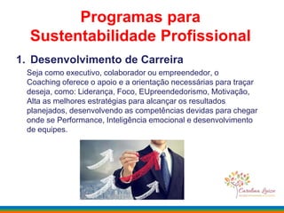 Programas para
Sustentabilidade Profissional
1. Desenvolvimento de Carreira
Seja como executivo, colaborador ou empreendedor, o
Coaching oferece o apoio e a orientação necessárias para traçar
deseja, como: Liderança, Foco, EUpreendedorismo, Motivação,
Alta as melhores estratégias para alcançar os resultados
planejados, desenvolvendo as competências devidas para chegar
onde se Performance, Inteligência emocional e desenvolvimento
de equipes.
 