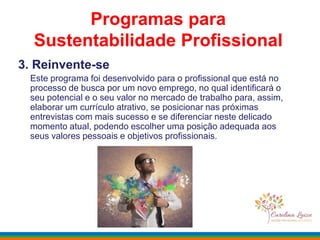 3. Reinvente-se
Este programa foi desenvolvido para o profissional que está no
processo de busca por um novo emprego, no qual identificará o
seu potencial e o seu valor no mercado de trabalho para, assim,
elaborar um currículo atrativo, se posicionar nas próximas
entrevistas com mais sucesso e se diferenciar neste delicado
momento atual, podendo escolher uma posição adequada aos
seus valores pessoais e objetivos profissionais.
Programas para
Sustentabilidade Profissional
 