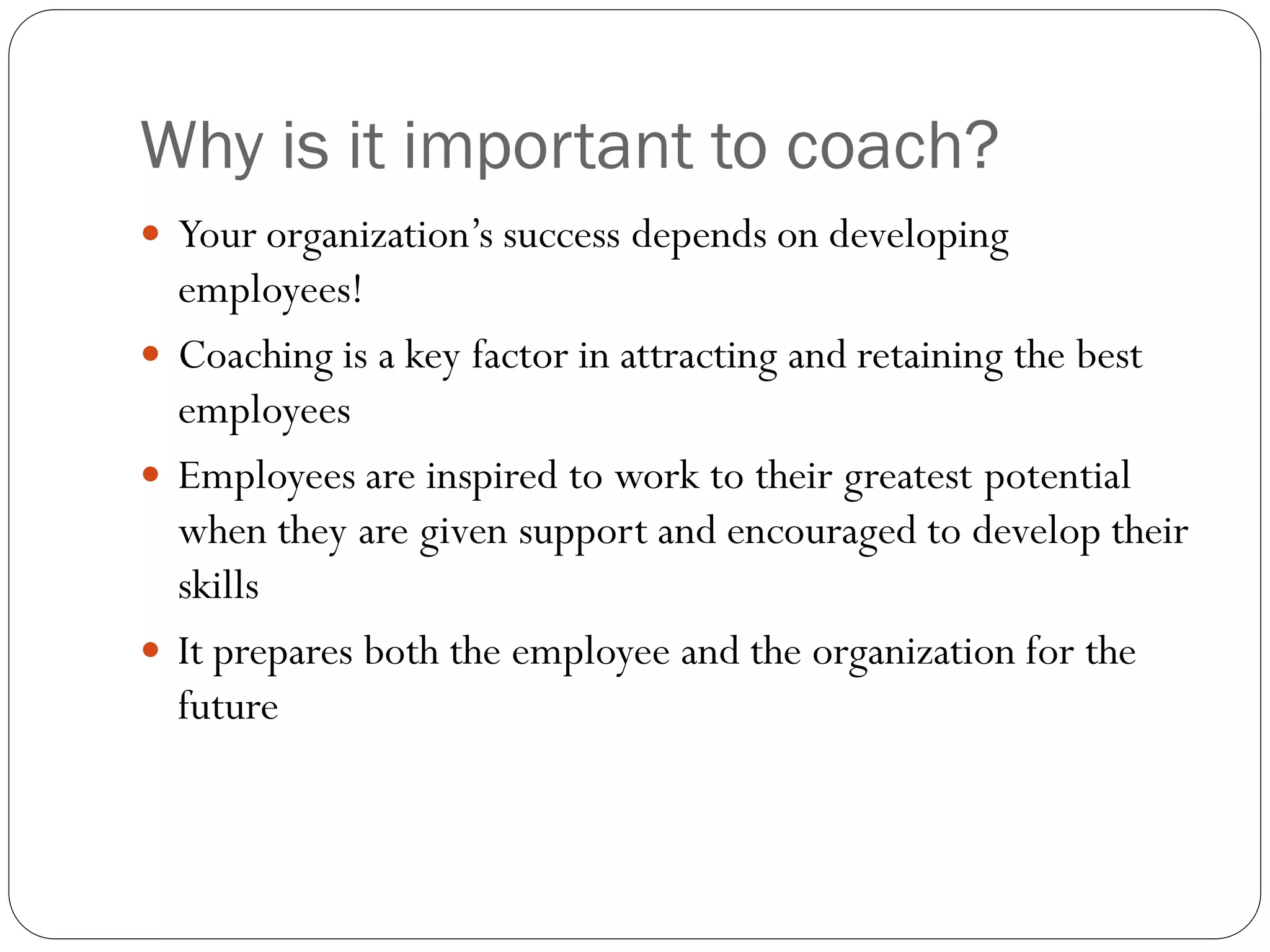 Why is it important to coach?
 Your organization’s success depends on developing
employees!
 Coaching is a key factor in attracting and retaining the best
employees
 Employees are inspired to work to their greatest potential
when they are given support and encouraged to develop their
skills
 It prepares both the employee and the organization for the
future
 