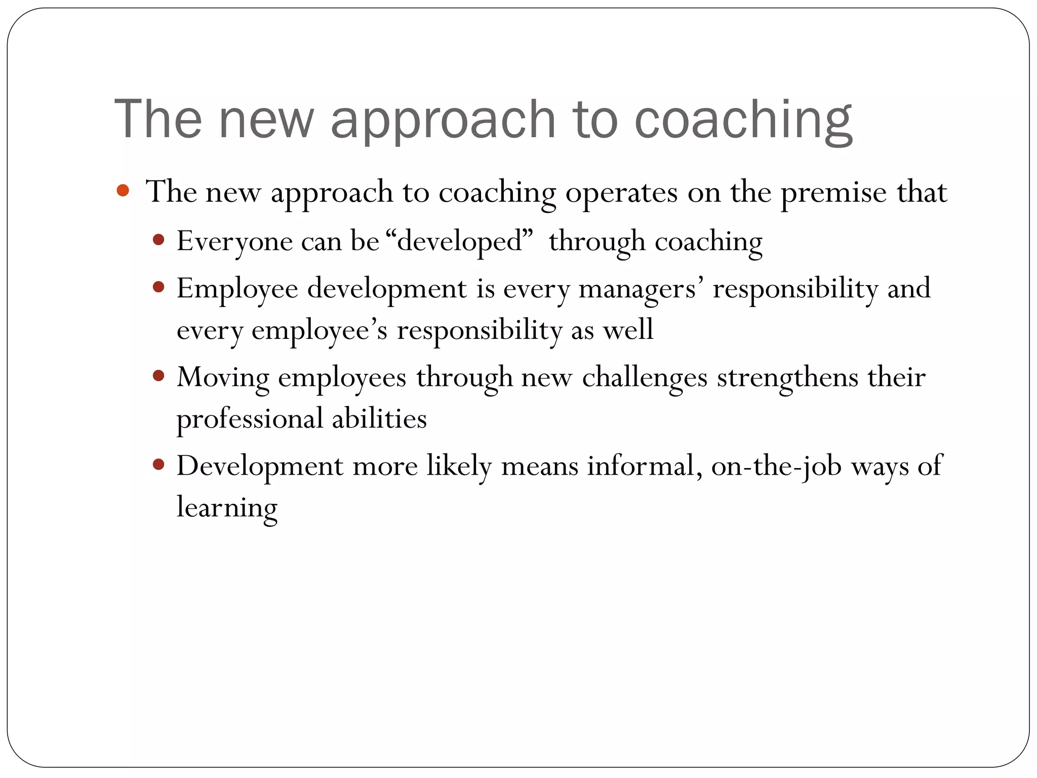 The new approach to coaching
 The new approach to coaching operates on the premise that
 Everyone can be “developed” through coaching
 Employee development is every managers’ responsibility and
every employee’s responsibility as well
 Moving employees through new challenges strengthens their
professional abilities
 Development more likely means informal, on-the-job ways of
learning
 
