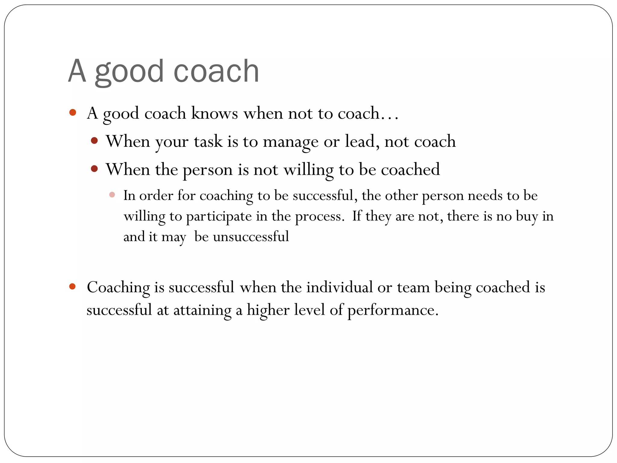 A good coach
 A good coach knows when not to coach…
 When your task is to manage or lead, not coach
 When the person is not willing to be coached
 In order for coaching to be successful, the other person needs to be
willing to participate in the process. If they are not, there is no buy in
and it may be unsuccessful
 Coaching is successful when the individual or team being coached is
successful at attaining a higher level of performance.
 