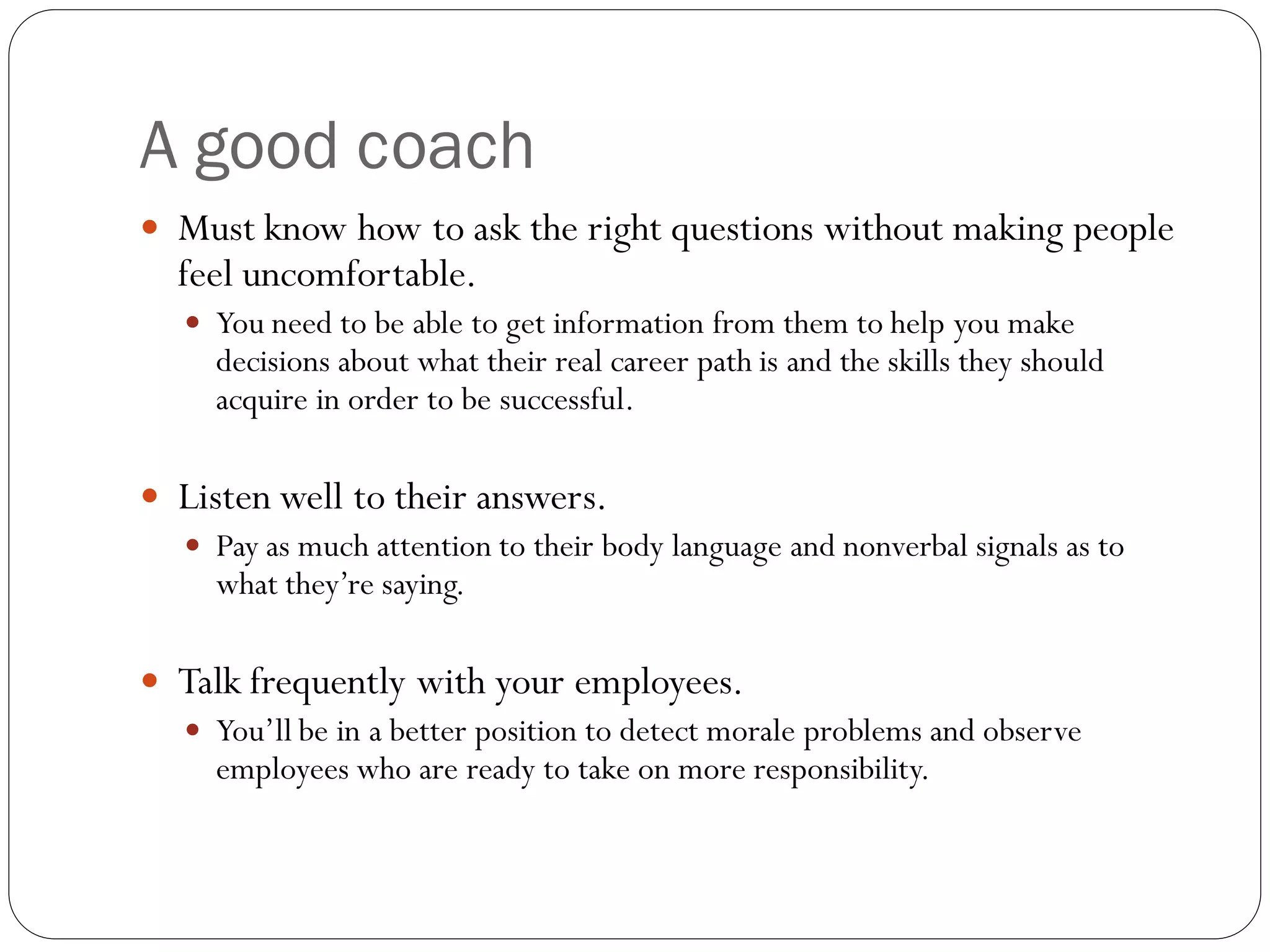 A good coach
 Must know how to ask the right questions without making people
feel uncomfortable.
 You need to be able to get information from them to help you make
decisions about what their real career path is and the skills they should
acquire in order to be successful.
 Listen well to their answers.
 Pay as much attention to their body language and nonverbal signals as to
what they’re saying.
 Talk frequently with your employees.
 You’ll be in a better position to detect morale problems and observe
employees who are ready to take on more responsibility.
 