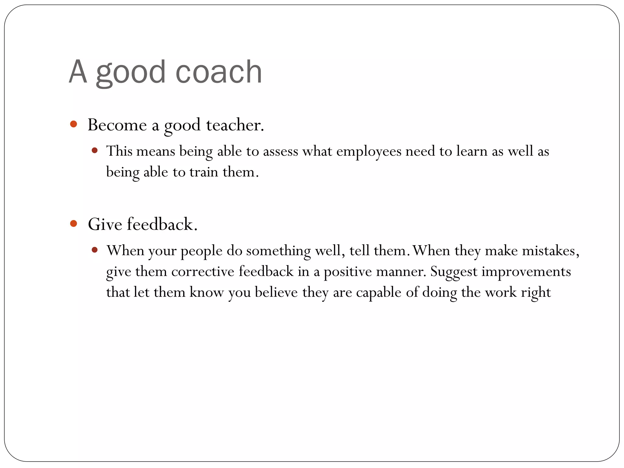 A good coach
 Become a good teacher.
 This means being able to assess what employees need to learn as well as
being able to train them.
 Give feedback.
 When your people do something well, tell them.When they make mistakes,
give them corrective feedback in a positive manner. Suggest improvements
that let them know you believe they are capable of doing the work right
 