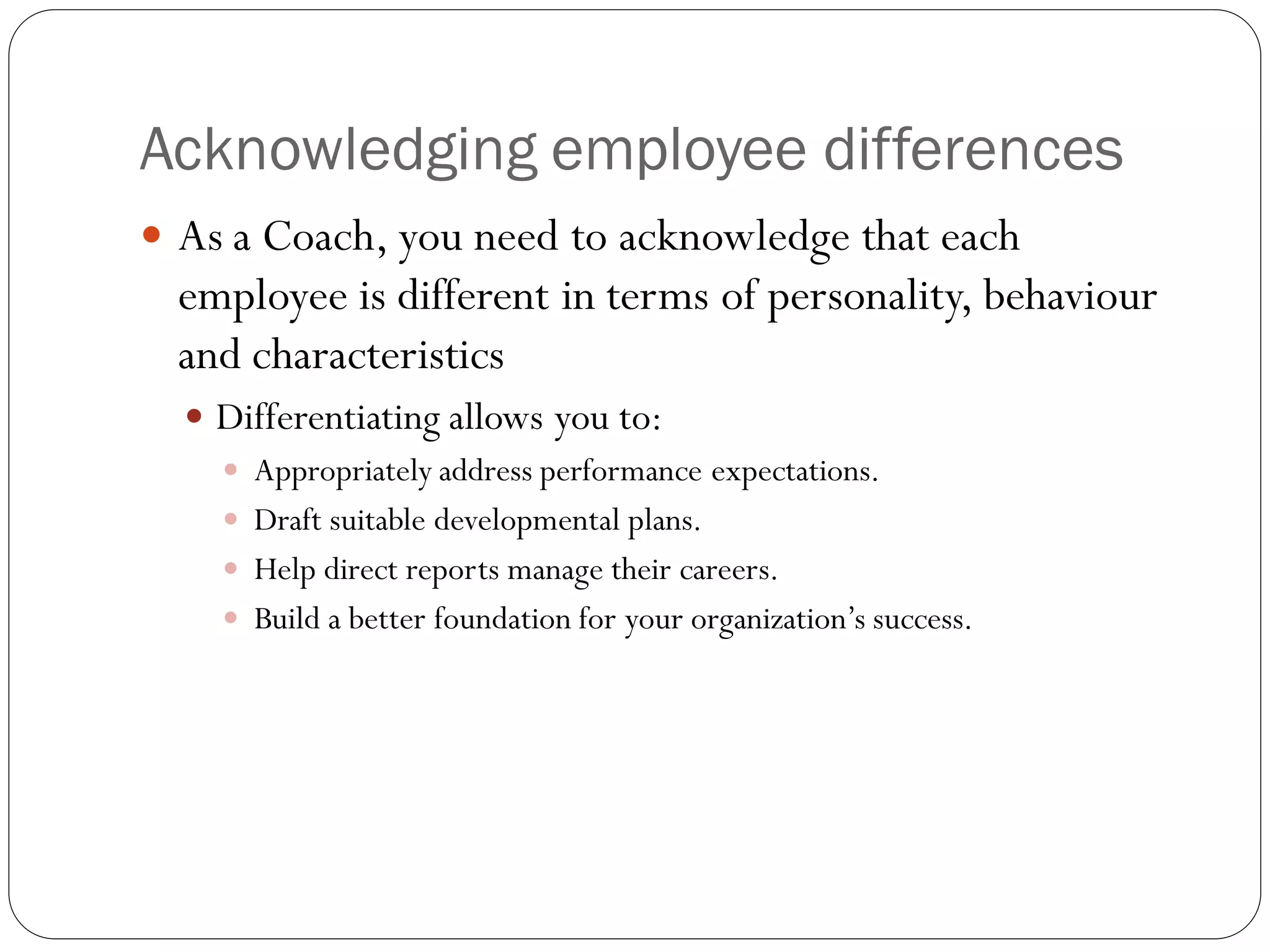 Acknowledging employee differences
 As a Coach, you need to acknowledge that each
employee is different in terms of personality, behaviour
and characteristics
 Differentiating allows you to:
 Appropriately address performance expectations.
 Draft suitable developmental plans.
 Help direct reports manage their careers.
 Build a better foundation for your organization’s success.
 