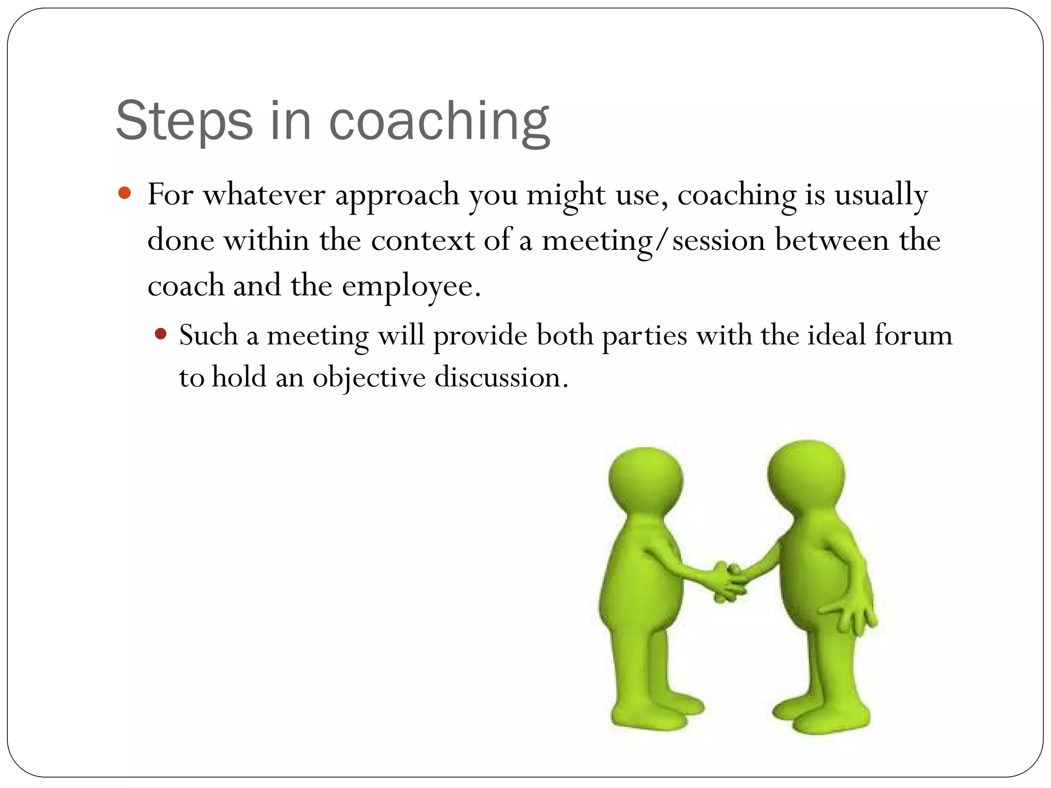 Steps in coaching
 For whatever approach you might use, coaching is usually
done within the context of a meeting/session between the
coach and the employee.
 Such a meeting will provide both parties with the ideal forum
to hold an objective discussion.
 