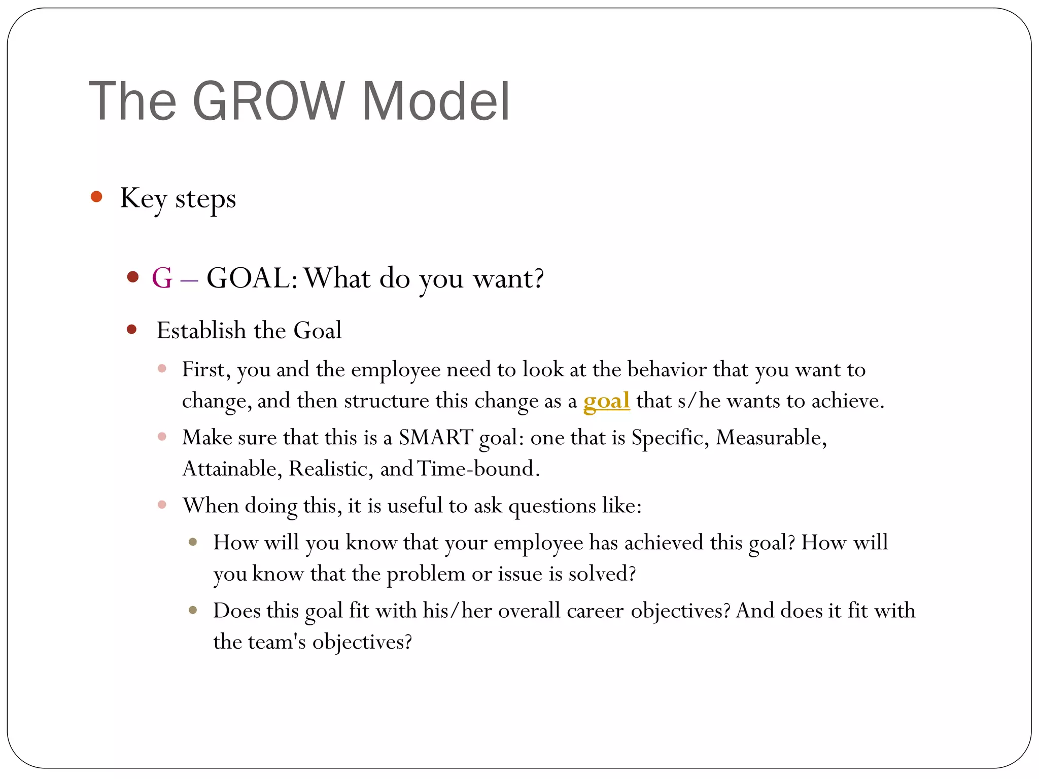The GROW Model
 Key steps
 G – GOAL:What do you want?
 Establish the Goal
 First, you and the employee need to look at the behavior that you want to
change, and then structure this change as a goal that s/he wants to achieve.
 Make sure that this is a SMART goal: one that is Specific, Measurable,
Attainable, Realistic, andTime-bound.
 When doing this, it is useful to ask questions like:
 How will you know that your employee has achieved this goal? How will
you know that the problem or issue is solved?
 Does this goal fit with his/her overall career objectives? And does it fit with
the team's objectives?
 
