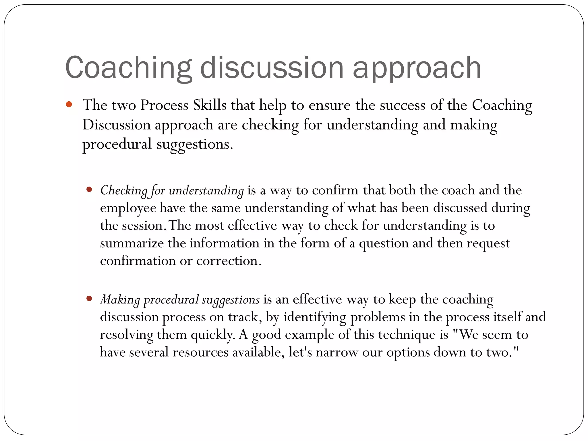 Coaching discussion approach
 The two Process Skills that help to ensure the success of the Coaching
Discussion approach are checking for understanding and making
procedural suggestions.
 Checking for understanding is a way to confirm that both the coach and the
employee have the same understanding of what has been discussed during
the session.The most effective way to check for understanding is to
summarize the information in the form of a question and then request
confirmation or correction.
 Making procedural suggestions is an effective way to keep the coaching
discussion process on track, by identifying problems in the process itself and
resolving them quickly.A good example of this technique is "We seem to
have several resources available, let's narrow our options down to two."
 