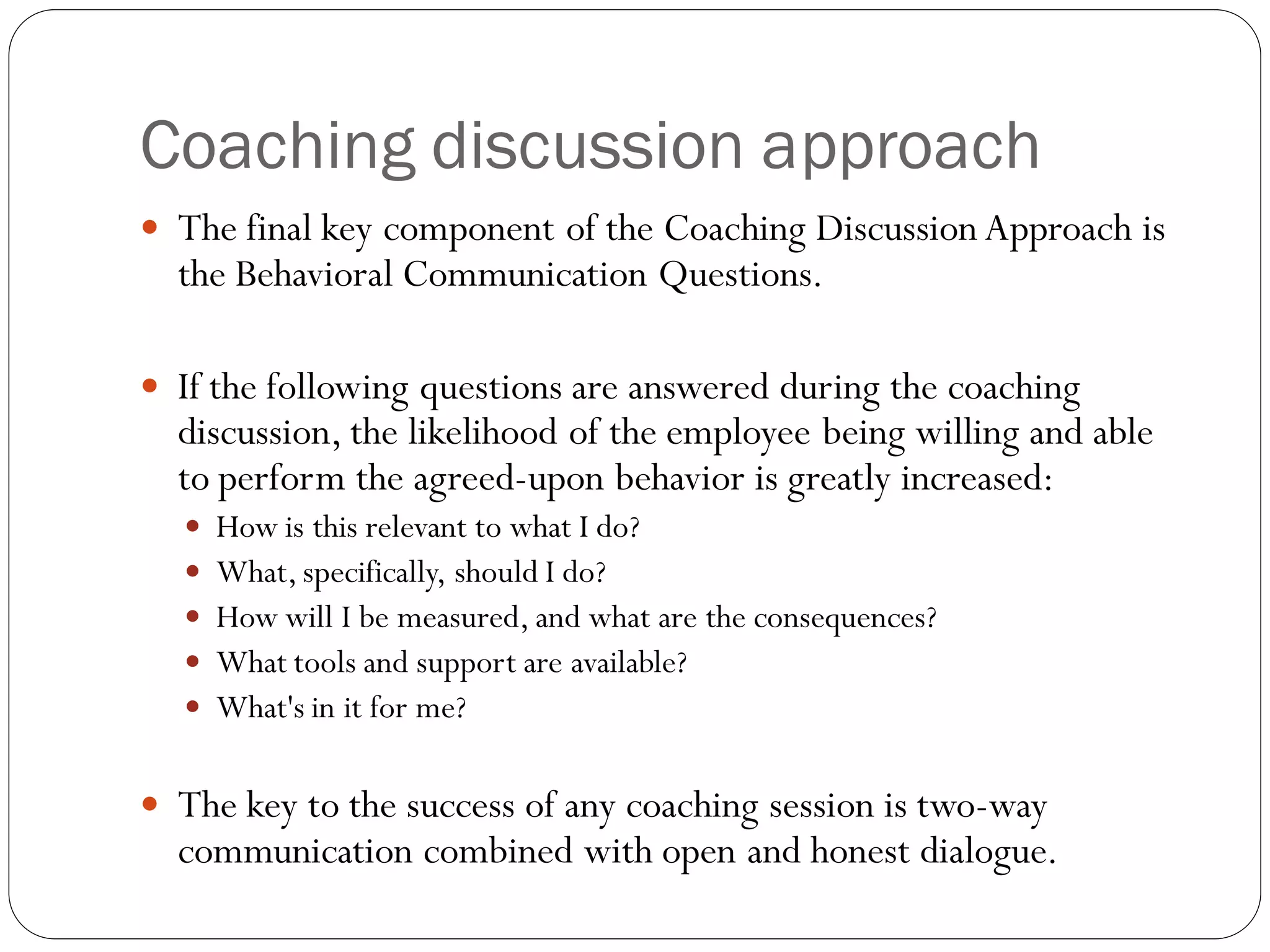 Coaching discussion approach
 The final key component of the Coaching Discussion Approach is
the Behavioral Communication Questions.
 If the following questions are answered during the coaching
discussion, the likelihood of the employee being willing and able
to perform the agreed-upon behavior is greatly increased:
 How is this relevant to what I do?
 What,specifically, should I do?
 How will I be measured, and what are the consequences?
 What tools and support are available?
 What's in it for me?
 The key to the success of any coaching session is two-way
communication combined with open and honest dialogue.
 
