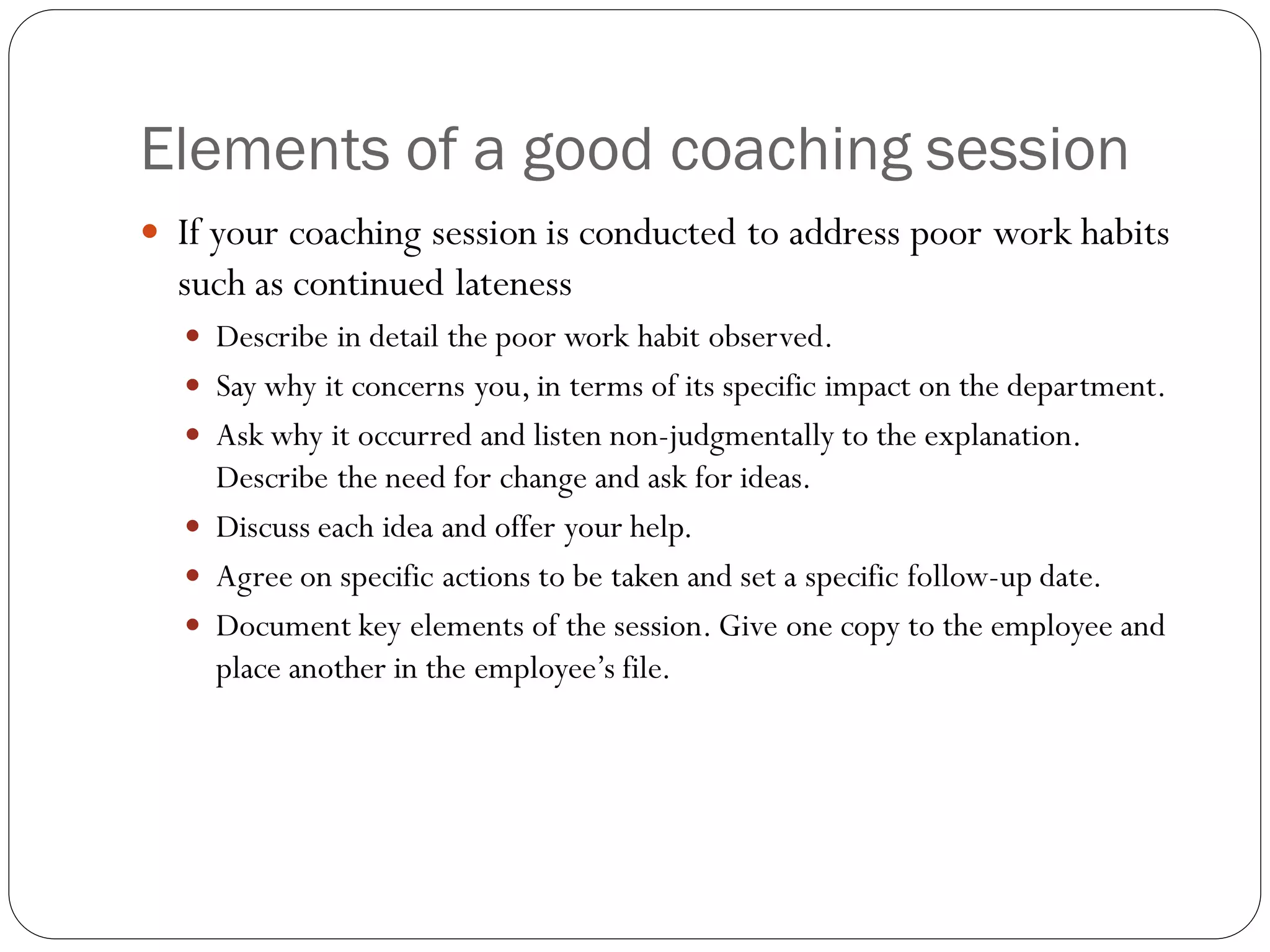 Elements of a good coaching session
 If your coaching session is conducted to address poor work habits
such as continued lateness
 Describe in detail the poor work habit observed.
 Say why it concerns you, in terms of its specific impact on the department.
 Ask why it occurred and listen non-judgmentally to the explanation.
Describe the need for change and ask for ideas.
 Discuss each idea and offer your help.
 Agree on specific actions to be taken and set a specific follow-up date.
 Document key elements of the session. Give one copy to the employee and
place another in the employee’s file.
 