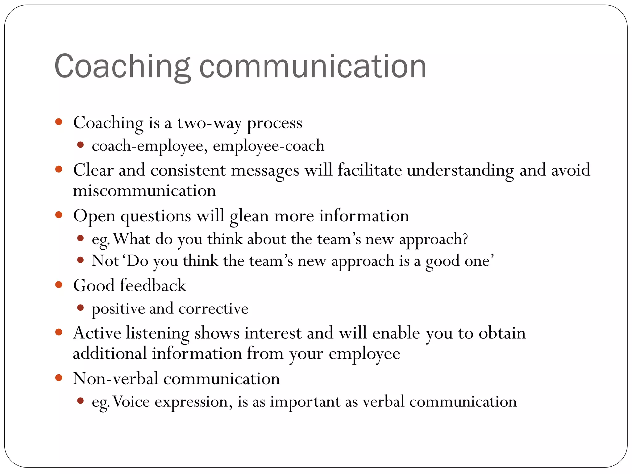 Coaching communication
 Coaching is a two-way process
 coach-employee, employee-coach
 Clear and consistent messages will facilitate understanding and avoid
miscommunication
 Open questions will glean more information
 eg.What do you think about the team’s new approach?
 Not‘Do you think the team’s new approach is a good one’
 Good feedback
 positive and corrective
 Active listening shows interest and will enable you to obtain
additional information from your employee
 Non-verbal communication
 eg.Voice expression, is as important as verbal communication
 