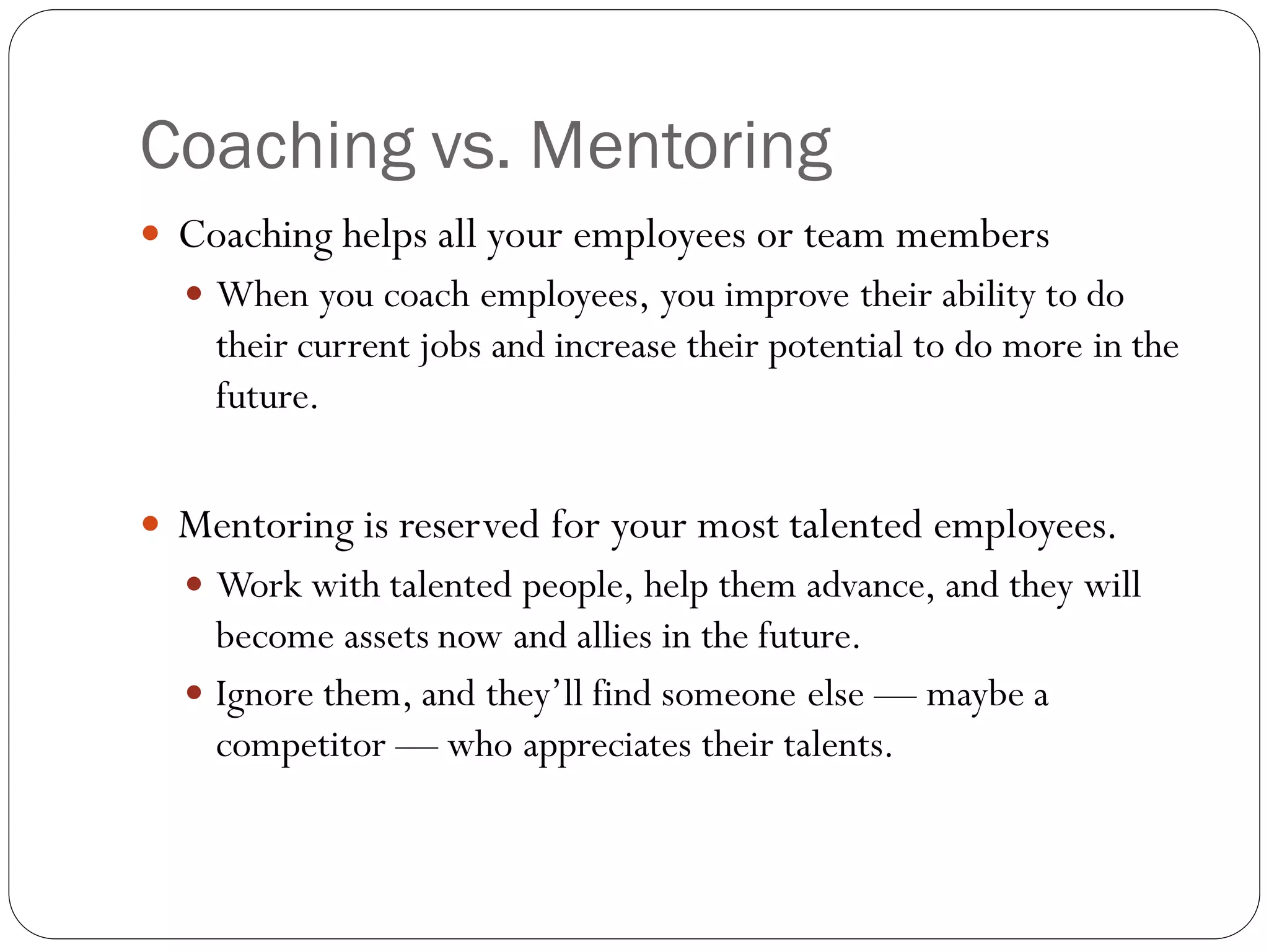 Coaching vs. Mentoring
 Coaching helps all your employees or team members
 When you coach employees, you improve their ability to do
their current jobs and increase their potential to do more in the
future.
 Mentoring is reserved for your most talented employees.
 Work with talented people, help them advance, and they will
become assets now and allies in the future.
 Ignore them, and they’ll find someone else — maybe a
competitor — who appreciates their talents.
 