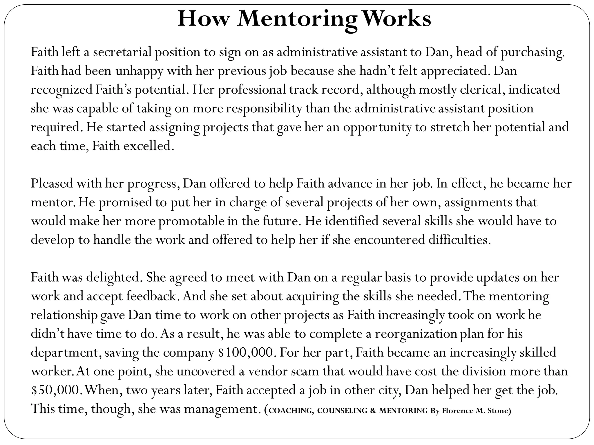 Faith left a secretarial position to sign on as administrativeassistant to Dan, head of purchasing.
Faith had been unhappy with her previous job because she hadn’t felt appreciated.Dan
recognized Faith’s potential.Her professional track record,although mostly clerical,indicated
she was capable of taking on more responsibility than the administrativeassistant position
required.He started assigning projects that gave her an opportunity to stretch her potential and
each time,Faith excelled.
Pleased with her progress,Dan offered to help Faith advance in her job. In effect, he became her
mentor.He promised to put her in charge of several projects of her own, assignments that
would make her more promotable in the future. He identified several skills she would have to
develop to handle the work and offered to help her if she encountered difficulties.
Faith was delighted. She agreed to meet with Dan on a regular basis to provide updates on her
work and accept feedback.And she set about acquiring the skills she needed.The mentoring
relationshipgave Dan time to work on other projects as Faith increasingly took on work he
didn’t have time to do.As a result,he was able to complete a reorganizationplan for his
department,saving the company $100,000.For her part,Faith became an increasingly skilled
worker.At one point, she uncovered a vendor scam that would have cost the division more than
$50,000.When, two years later,Faith accepted a job in other city, Dan helped her get the job.
This time, though, she was management.(COACHING, COUNSELING & MENTORING By Florence M. Stone)
How MentoringWorks
 