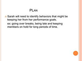 PLAN 
 Sarah will need to identify behaviors that might be 
keeping her from her performance goals. 
ex: going over breaks, being late and keeping 
members on hold for long periods of time. 
 