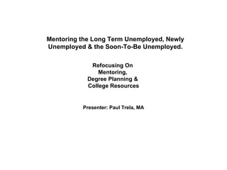 Mentoring the Long Term Unemployed, Newly Unemployed & the Soon-To-Be Unemployed. Refocusing On  Mentoring,  Degree Planning &  College Resources Presenter: Paul Trela, MA 
