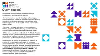 • Empreendo profissionalmente na área de serviços
profissionais e gerenciamento de talentos.
• Construí carreira na área de Tecnologia da Informação,
Gestão de Serviços, Gestão de Riscos e Compliance. Possuo
experiência em projetos nacionais e internacionais, tendo
trabalhado para mais de 20 das 500 maiores empresas do
Brasil (Exame).
• Gerenciei e participei de projetos em empresas como
Deloitte, Capgemini, Módulo Security, Accenture, Hewlett
Packard, Grupo Eletrobras, Leroy Merlin e muitas outras.
• Utilizo minha experiência em Gestão de Portfólio de Projetos,
formando equipes e desenvolvendo programas com o objetivo
de transformar negócios, melhorar serviços, otimizar custos,
potencializar resultados e eficiência organizacional.
• Possuo mais de 15 anos de experiência na liderança de
projetos de transformação, implantação de estruturas
gerenciais e modelos operacionais de serviços, processos de
controle, gestão de riscos, auditoria, segurança da informação
e redução de custos empresariais. • Sou certificado como
Disciplined Agile Senior Scrum Master (DASSM), ITIL
Expert, e outras certificaçõe. Ao longo da minha carreira
também certifiquei-me como CISM, CGEIT, CRISC e
mantenho diversas outras certificações.
Quem sou eu?
 
